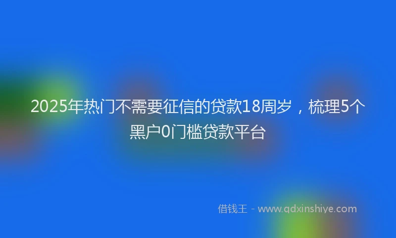 2025年热门不需要征信的贷款18周岁，梳理5个黑户0门槛贷款平台