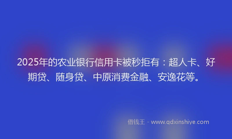 2025年的农业银行信用卡被秒拒有：超人卡、好期贷、随身贷、中原消费金融、安逸花等。