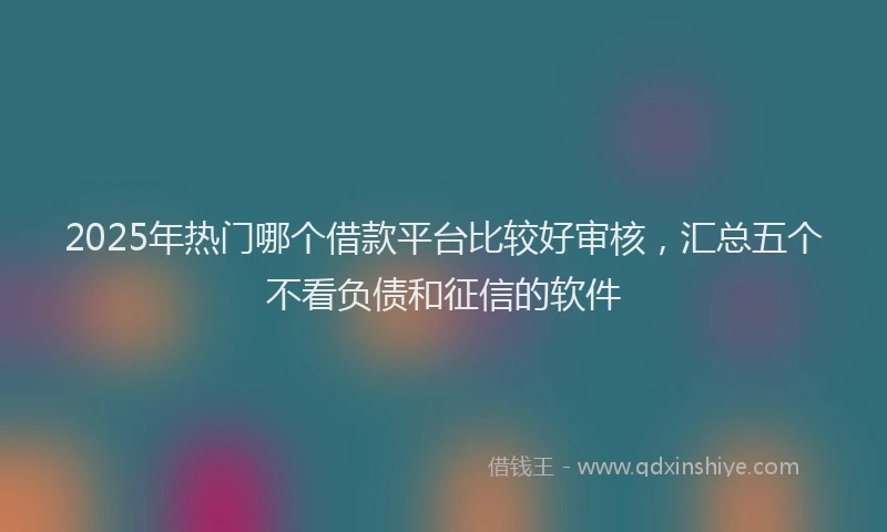 2025年热门哪个借款平台比较好审核，汇总五个不看负债和征信的软件