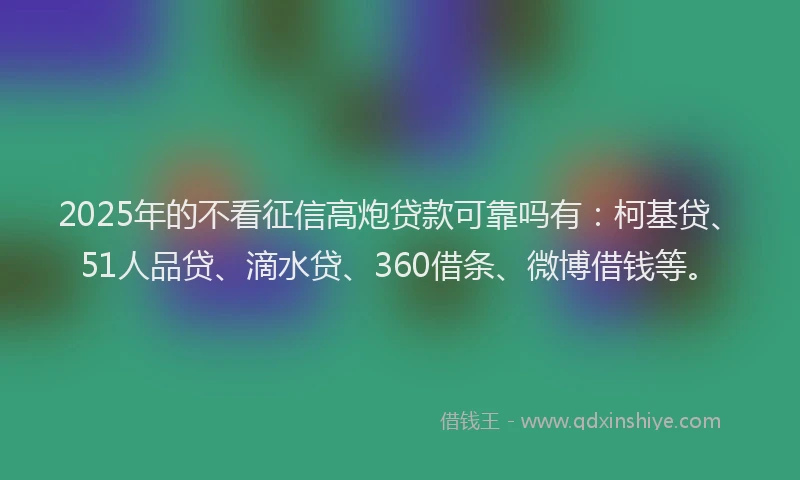 2025年的不看征信高炮贷款可靠吗有：柯基贷、51人品贷、滴水贷、360借条、微博借钱等。