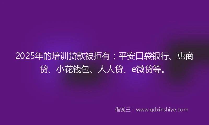 2025年的培训贷款被拒有：平安口袋银行、惠商贷、小花钱包、人人贷、e微贷等。