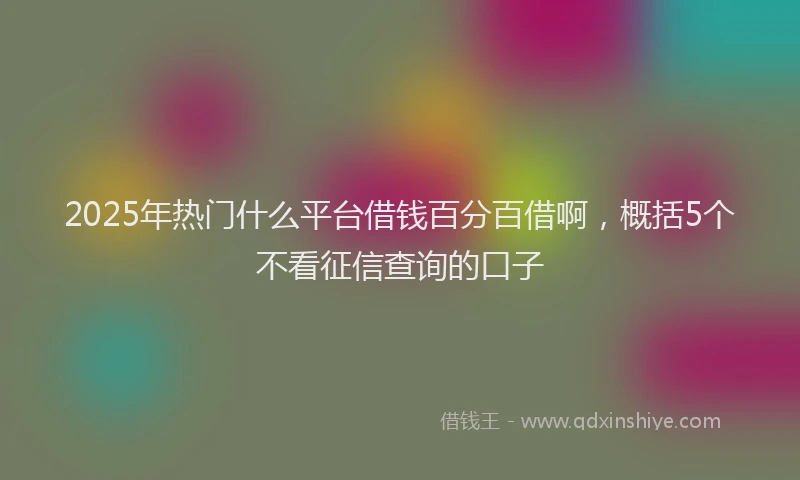 2025年热门什么平台借钱百分百借啊，概括5个不看征信查询的口子
