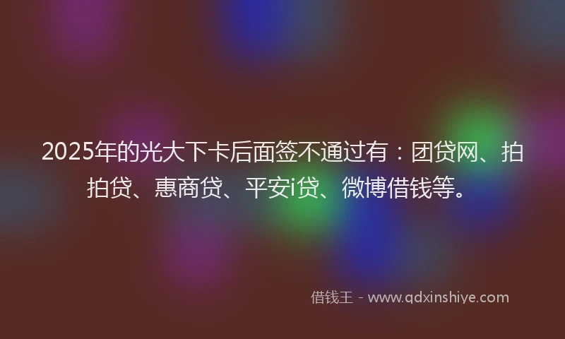 2025年的光大下卡后面签不通过有：团贷网、拍拍贷、惠商贷、平安i贷、微博借钱等。