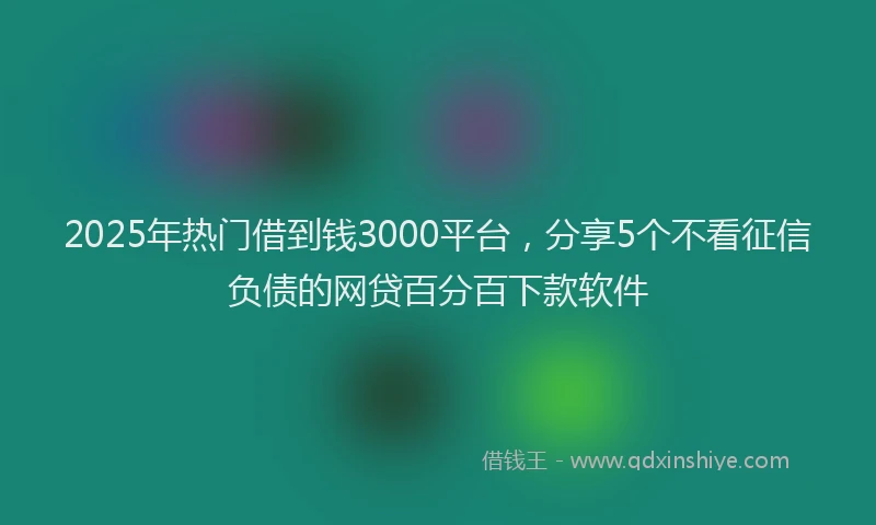 2025年热门借到钱3000平台，分享5个不看征信负债的网贷百分百下款软件