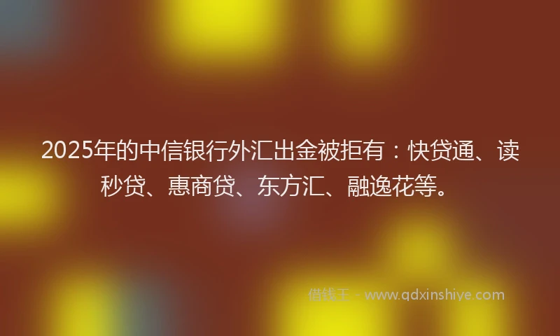 2025年的中信银行外汇出金被拒有：快贷通、读秒贷、惠商贷、东方汇、融逸花等。