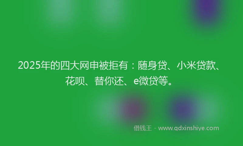 2025年的四大网申被拒有：随身贷、小米贷款、花呗、替你还、e微贷等。