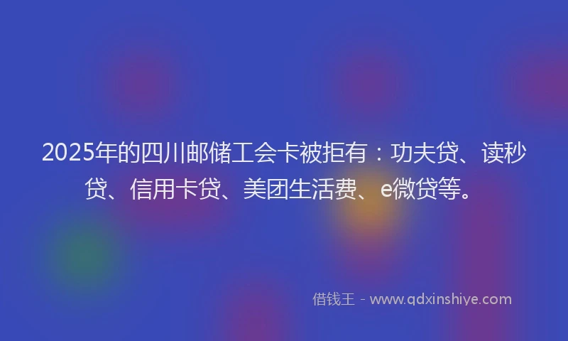 2025年的四川邮储工会卡被拒有：功夫贷、读秒贷、信用卡贷、美团生活费、e微贷等。