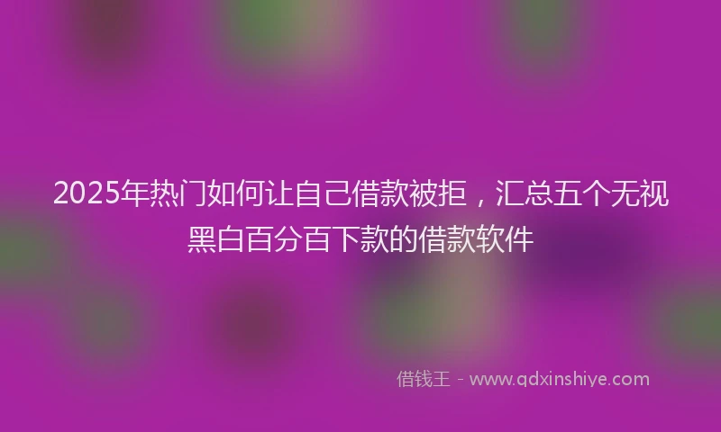 2025年热门如何让自己借款被拒，汇总五个无视黑白百分百下款的借款软件