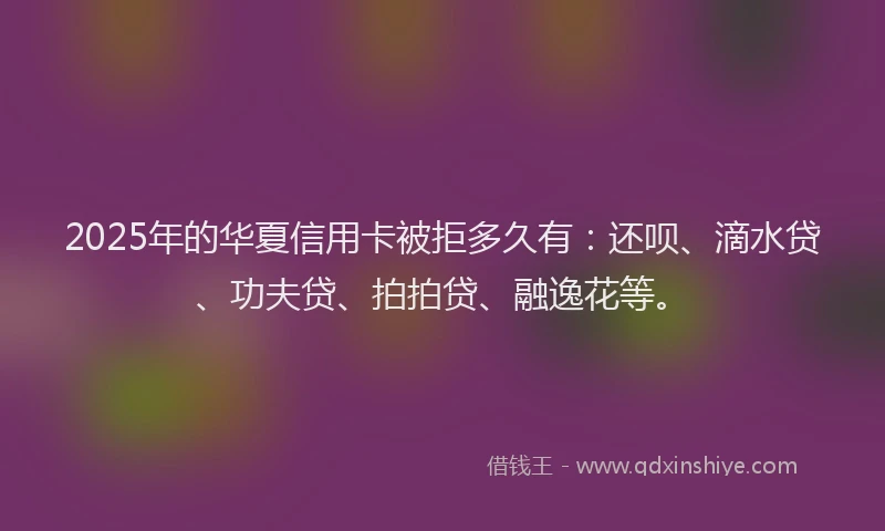 2025年的华夏信用卡被拒多久有：还呗、滴水贷、功夫贷、拍拍贷、融逸花等。