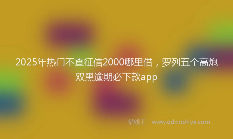 2025年热门不查征信2000哪里借，罗列五个高炮双黑逾期必下款app