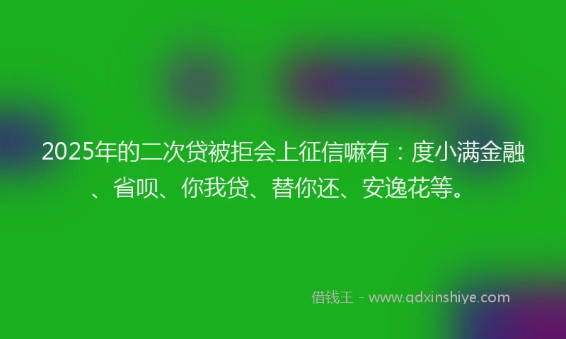 2025年的二次贷被拒会上征信嘛有：度小满金融、省呗、你我贷、替你还、安逸花等。