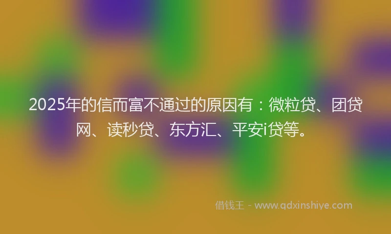 2025年的信而富不通过的原因有：微粒贷、团贷网、读秒贷、东方汇、平安i贷等。