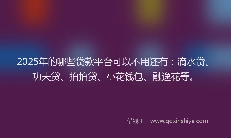 2025年的哪些贷款平台可以不用还有：滴水贷、功夫贷、拍拍贷、小花钱包、融逸花等。