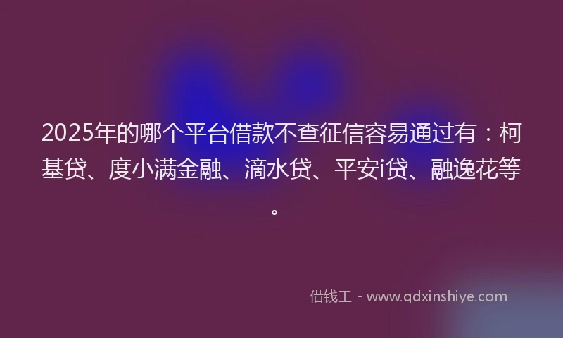 2025年的哪个平台借款不查征信容易通过有：柯基贷、度小满金融、滴水贷、平安i贷、融逸花等。