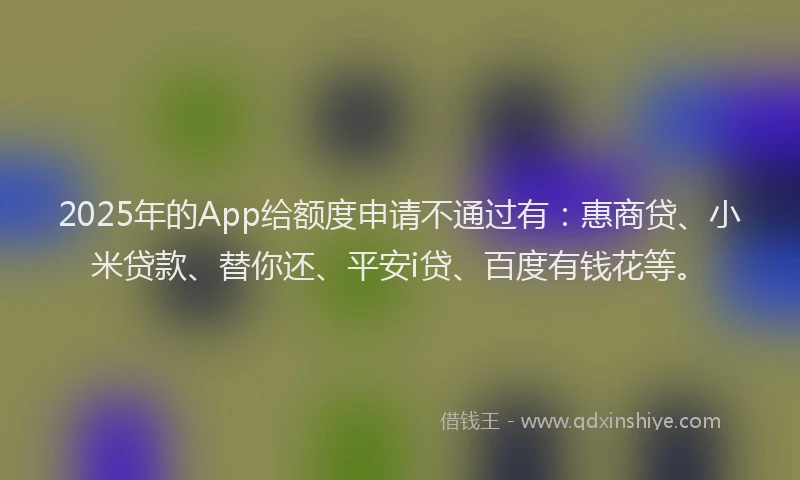 2025年的App给额度申请不通过有：惠商贷、小米贷款、替你还、平安i贷、百度有钱花等。
