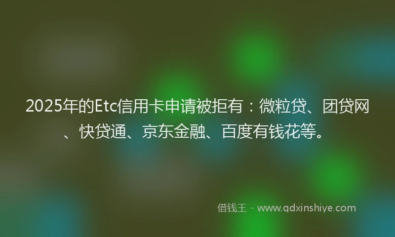 2025年的Etc信用卡申请被拒有：微粒贷、团贷网、快贷通、京东金融、百度有钱花等。