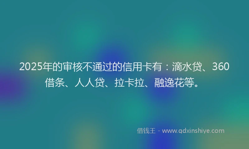 2025年的审核不通过的信用卡有：滴水贷、360借条、人人贷、拉卡拉、融逸花等。