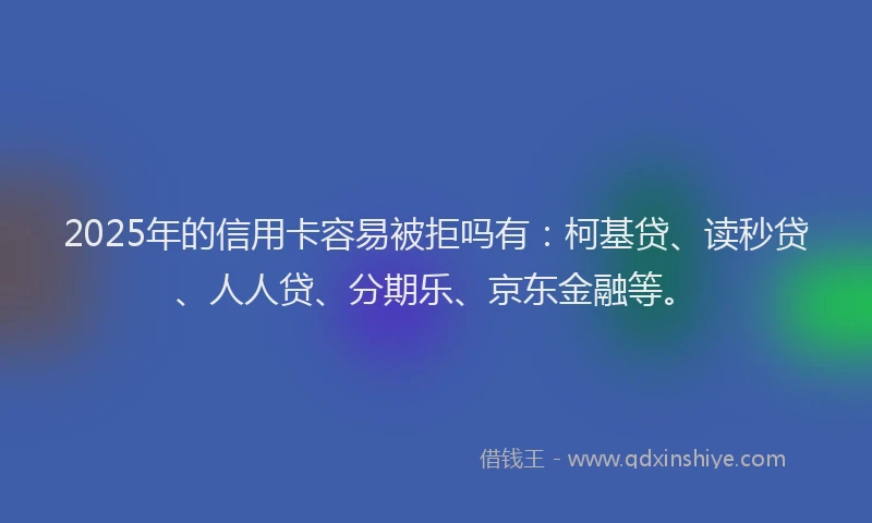 2025年的信用卡容易被拒吗有：柯基贷、读秒贷、人人贷、分期乐、京东金融等。