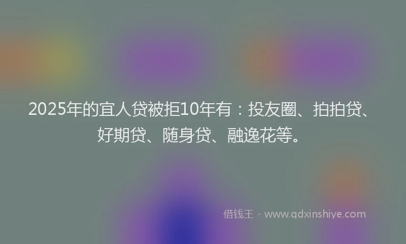 2025年的宜人贷被拒10年有：投友圈、拍拍贷、好期贷、随身贷、融逸花等。
