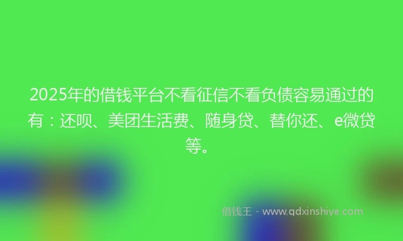 2025年的借钱平台不看征信不看负债容易通过的有：还呗、美团生活费、随身贷、替你还、e微贷等。