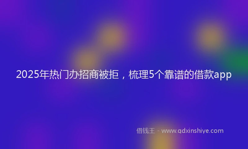2025年热门办招商被拒，梳理5个靠谱的借款app