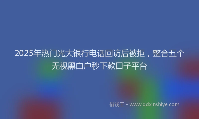 2025年热门光大银行电话回访后被拒，整合五个无视黑白户秒下款口子平台