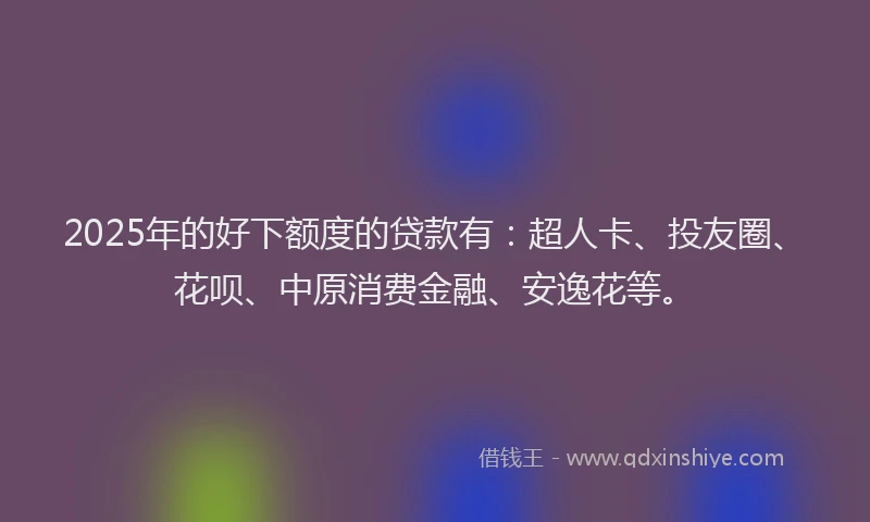 2025年的好下额度的贷款有：超人卡、投友圈、花呗、中原消费金融、安逸花等。