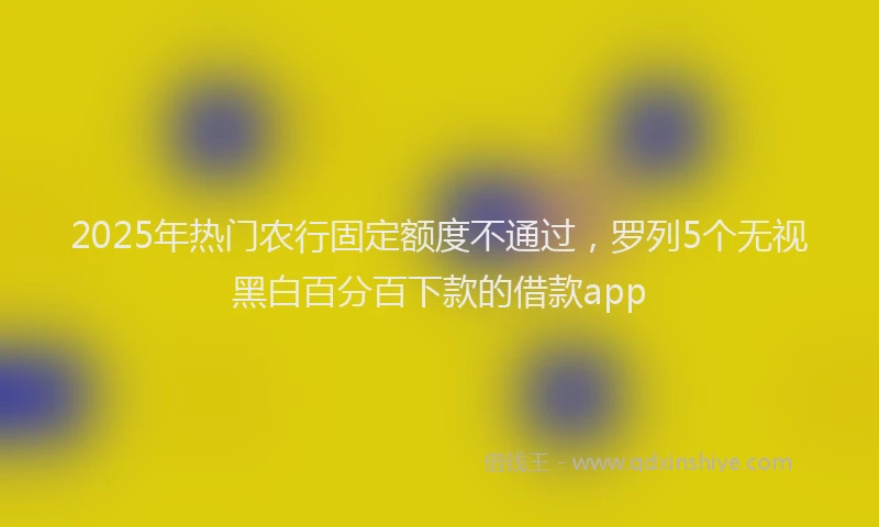2025年热门农行固定额度不通过，罗列5个无视黑白百分百下款的借款app