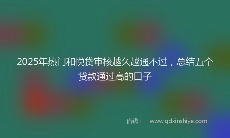 2025年热门和悦贷审核越久越通不过，总结五个贷款通过高的口子