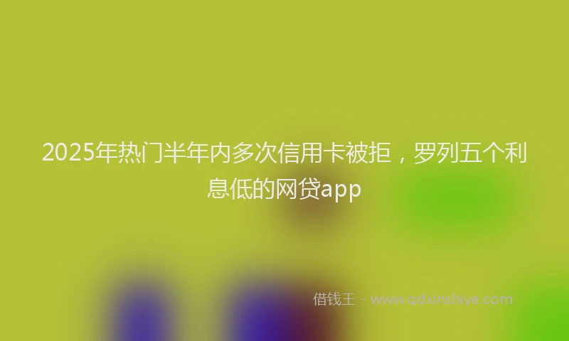 2025年热门半年内多次信用卡被拒，罗列五个利息低的网贷app