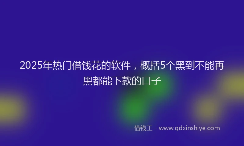 2025年热门借钱花的软件，概括5个黑到不能再黑都能下款的口子