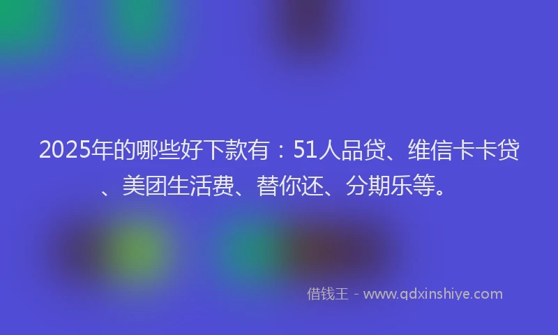 2025年的哪些好下款有：51人品贷、维信卡卡贷、美团生活费、替你还、分期乐等。