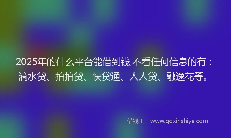 2025年的什么平台能借到钱,不看任何信息的有：滴水贷、拍拍贷、快贷通、人人贷、融逸花等。