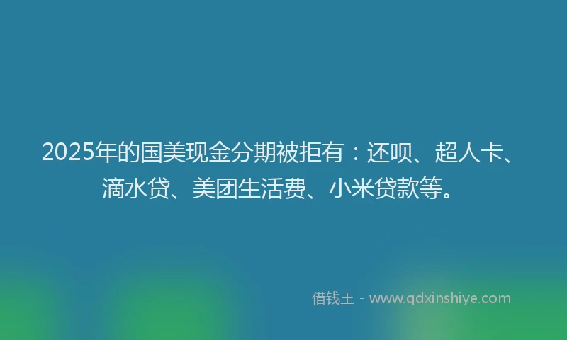 2025年的国美现金分期被拒有：还呗、超人卡、滴水贷、美团生活费、小米贷款等。