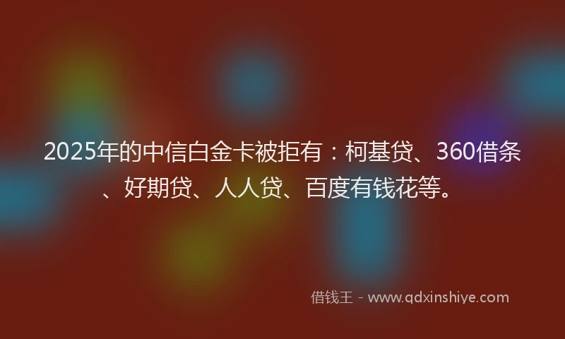 2025年的中信白金卡被拒有：柯基贷、360借条、好期贷、人人贷、百度有钱花等。