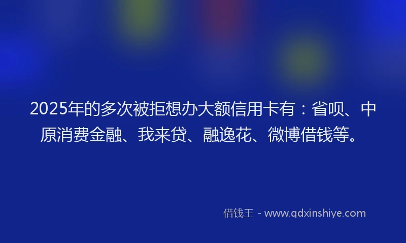 2025年的多次被拒想办大额信用卡有：省呗、中原消费金融、我来贷、融逸花、微博借钱等。