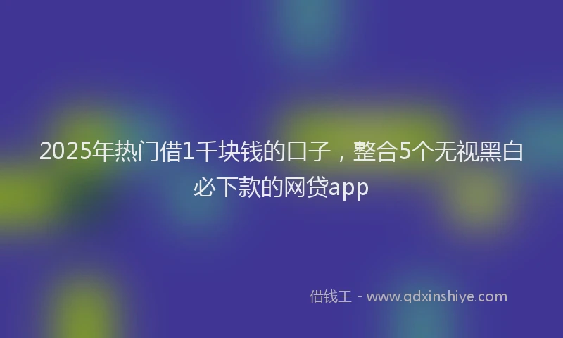 2025年热门借1千块钱的口子，整合5个无视黑白必下款的网贷app