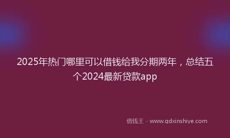 2025年热门哪里可以借钱给我分期两年，总结五个2024最新贷款app