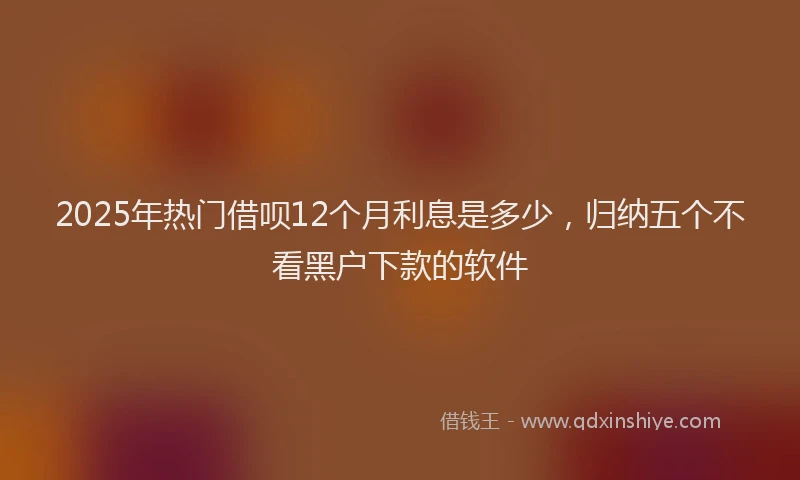 2025年热门借呗12个月利息是多少，归纳五个不看黑户下款的软件