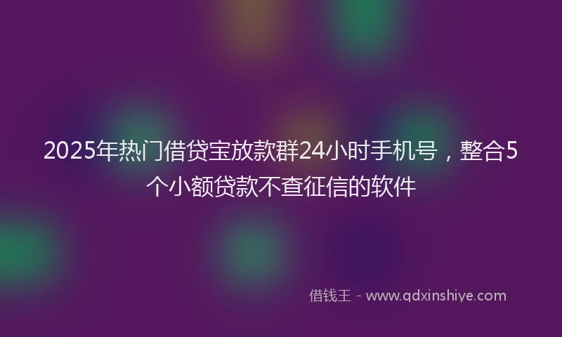 2025年热门借贷宝放款群24小时手机号，整合5个小额贷款不查征信的软件