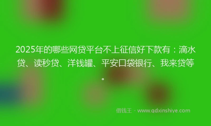 2025年的哪些网贷平台不上征信好下款有：滴水贷、读秒贷、洋钱罐、平安口袋银行、我来贷等。