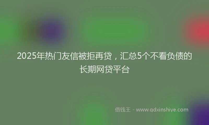 2025年热门友信被拒再贷，汇总5个不看负债的长期网贷平台