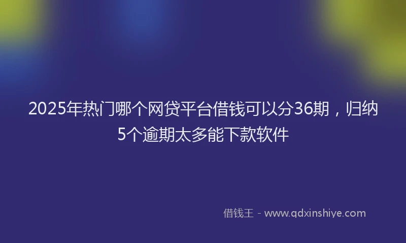 2025年热门哪个网贷平台借钱可以分36期，归纳5个逾期太多能下款软件