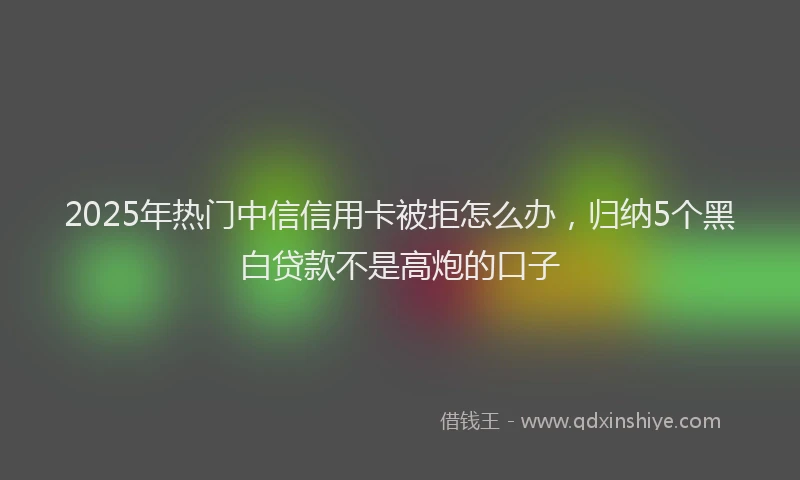 2025年热门中信信用卡被拒怎么办，归纳5个黑白贷款不是高炮的口子