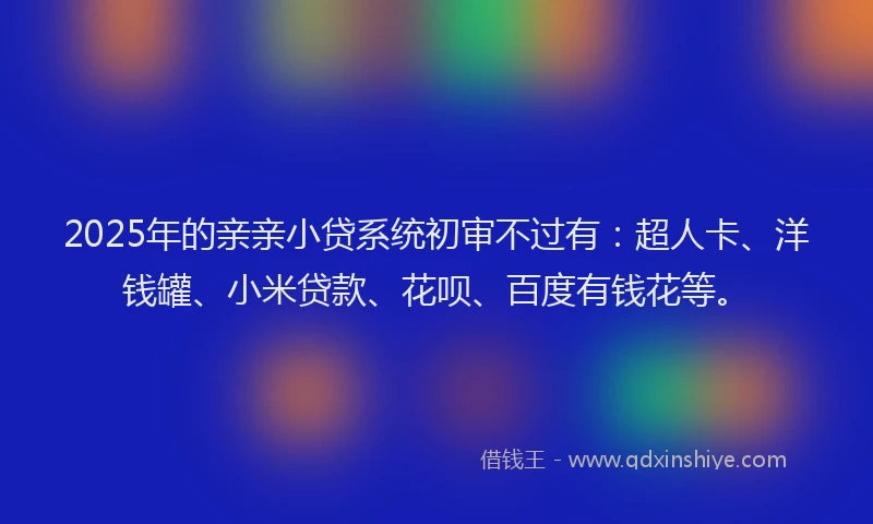 2025年的亲亲小贷系统初审不过有：超人卡、洋钱罐、小米贷款、花呗、百度有钱花等。