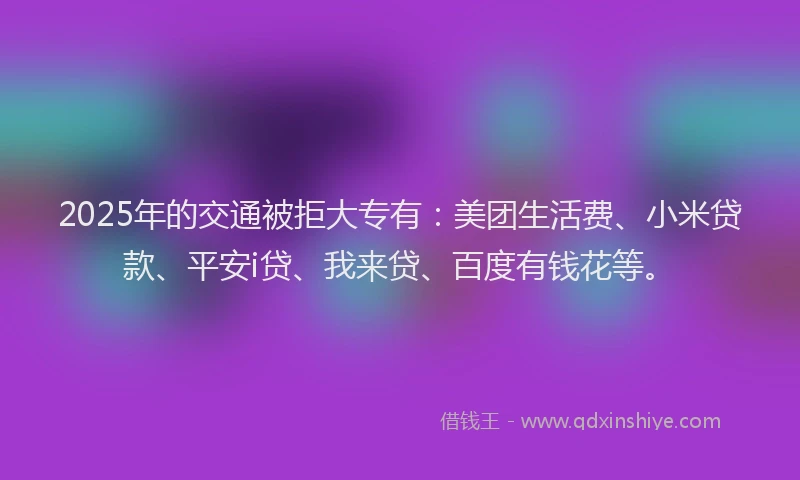 2025年的交通被拒大专有：美团生活费、小米贷款、平安i贷、我来贷、百度有钱花等。