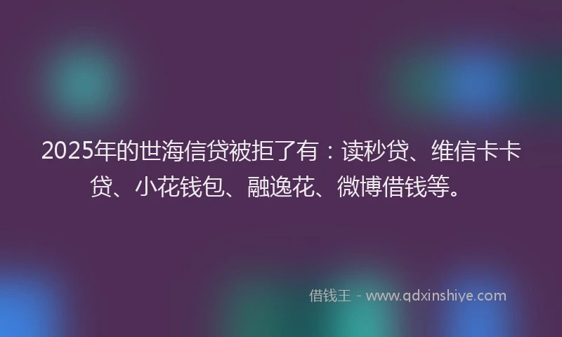 2025年的世海信贷被拒了有：读秒贷、维信卡卡贷、小花钱包、融逸花、微博借钱等。