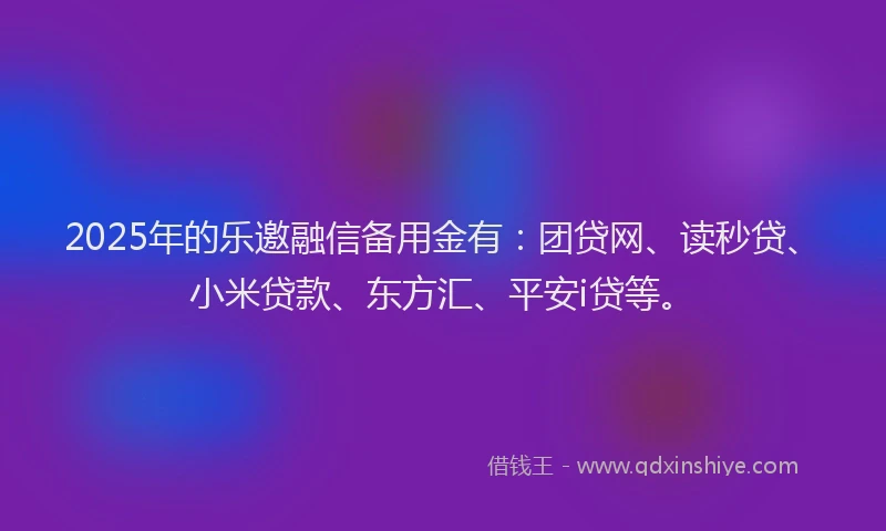 2025年的乐邀融信备用金有：团贷网、读秒贷、小米贷款、东方汇、平安i贷等。