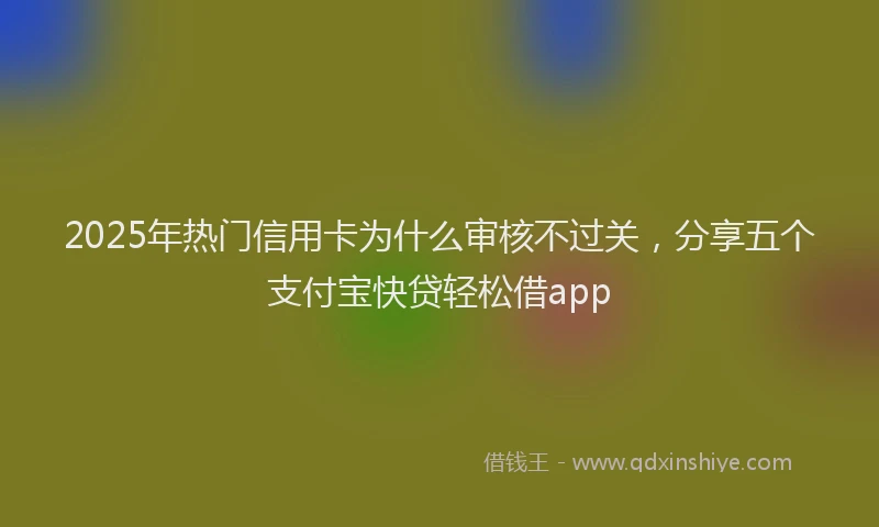 2025年热门信用卡为什么审核不过关，分享五个支付宝快贷轻松借app