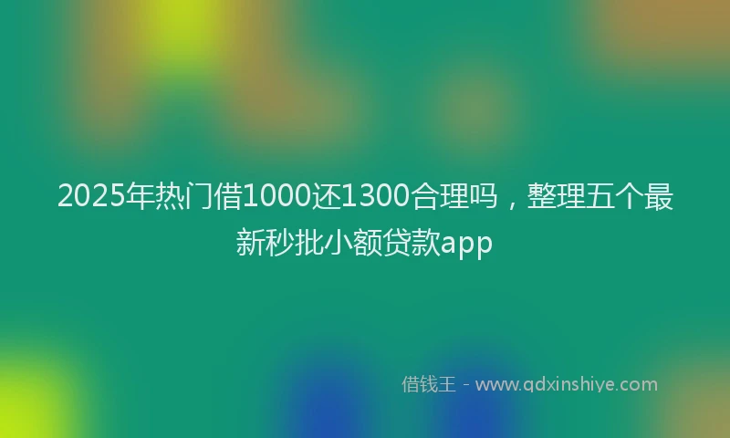 2025年热门借1000还1300合理吗，整理五个最新秒批小额贷款app